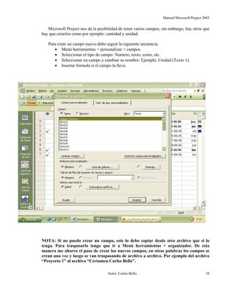 Manual Microsoft Project 2003
Microsoft Project nos da la posibilidad de tener varios campos, sin embargo, hay otros que
hay que crearlos como por ejemplo: cantidad y unidad.
Para crear un campo nuevo debo seguir la siguiente secuencia:
• Menú herramientas + personalizar + campos.
• Seleccionar el tipo de campo: Numero, texto, costo, etc.
• Seleccionar un campo y cambiar su nombre: Ejemplo, Unidad (Texto 1).
• Insertar formula si el campo la lleva
NOTA: Si no puedo crear un campo, este lo debo copiar desde otro archivo que si lo
tenga. Para traspasarlo tengo que ir a Menú herramientas + organizador. De esta
manera me ahorro el paso de crear los nuevos campos, en otras palabras los campos se
crean una vez y luego se van traspasando de archivo a archivo. Por ejemplo del archivo
“Proyecto 1” al archivo “Certamen Carlos Bello”.
Autor: Carlos Bello 10
 