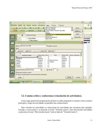 Manual Microsoft Project 2003
3.2. Camino crítico y confecciones (vinculación de actividades).
Como regla general de programación primero se debe programar el camino critico (camino
principal) y luego las actividades en paralelo (las confecciones).
Para vincular las actividades se seleccionan las actividades por secuencia (por ejemplo:
Trazado y excavación) y se presiona el icono “Vincular tareas”, para desvincular actividades
se presiona el icono “Desvincular tareas” (esta al lado de “Vincular tareas”).
Autor: Carlos Bello 13
 