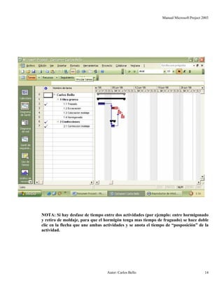 Manual Microsoft Project 2003
NOTA: Si hay desfase de tiempo entre dos actividades (por ejemplo: entre hormigonado
y retiro de moldaje, para que el hormigón tenga mas tiempo de fraguado) se hace doble
clic en la flecha que une ambas actividades y se anota el tiempo de “posposición” de la
actividad.
Autor: Carlos Bello 14
 