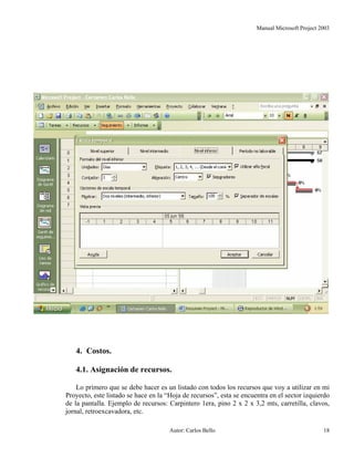 Manual Microsoft Project 2003
4. Costos.
4.1. Asignación de recursos.
Lo primero que se debe hacer es un listado con todos los recursos que voy a utilizar en mi
Proyecto, este listado se hace en la “Hoja de recursos”, esta se encuentra en el sector izquierdo
de la pantalla. Ejemplo de recursos: Carpintero 1era, pino 2 x 2 x 3,2 mts, carretilla, clavos,
jornal, retroexcavadora, etc.
Autor: Carlos Bello 18
 