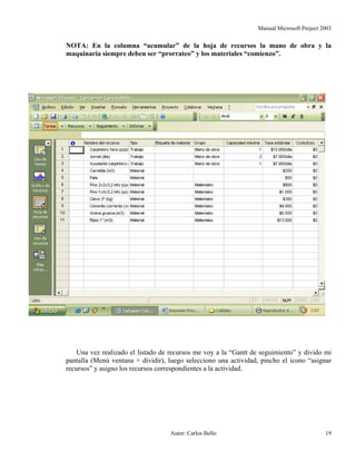 Manual Microsoft Project 2003
NOTA: En la columna “acumular” de la hoja de recursos la mano de obra y la
maquinaria siempre deben ser “prorrateo” y los materiales “comienzo”.
Una vez realizado el listado de recursos me voy a la “Gantt de seguimiento” y divido mi
pantalla (Menú ventana + dividir), luego selecciono una actividad, pincho el icono “asignar
recursos” y asigno los recursos correspondientes a la actividad.
Autor: Carlos Bello 19
 