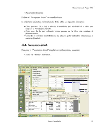 Manual Microsoft Project 2003
•Presupuesto Resumen.
En base al “Presupuesto Actual” se crean los demás.
Es importante tener claro previo al diseño de las tablas los siguientes conceptos:
•Costo previsto: Es lo que le ofrezco al mandante para realizarle el la obra, esta
asociado al presupuesto previsto.
•Costo real: Es lo que realmente hemos gastado en la obra esta, asociado al
presupuesto real.
•Costo: Es el costo real mas todo lo que me falta por gastar en la obra, esta asociado al
presupuesto actual.
4.2.1. Presupuesto Actual.
Para crear el “Presupuesto Actual” se deberá seguir la siguiente secuencia:
•Menú ver + tablas + mas tablas.
Autor: Carlos Bello 22
 