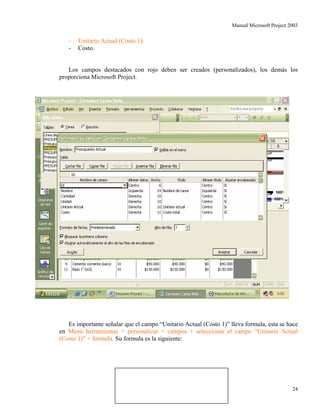 Manual Microsoft Project 2003
- Unitario Actual (Costo 1).
- Costo.
Los campos destacados con rojo deben ser creados (personalizados), los demás los
proporciona Microsoft Project.
Es importante señalar que el campo “Unitario Actual (Costo 1)” lleva formula, esta se hace
en Menú herramientas + personalizar + campos + seleccionar el campo “Unitario Actual
(Costo 1)” + formula. Su formula es la siguiente:
Aut
Costo.
Cantidad (Numero 1).or: Carlos Bello 24
 