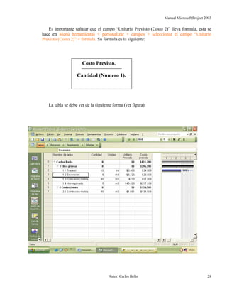Manual Microsoft Project 2003
Es importante señalar que el campo “Unitario Previsto (Costo 2)” lleva formula, esta se
hace en Menú herramientas + personalizar + campos + seleccionar el campo “Unitario
Previsto (Costo 2)” + formula. Su formula es la siguiente:
Costo Previsto.
Cantidad (Numero 1).
La tabla se debe ver de la siguiente forma (ver figura):
Autor: Carlos Bello 28
 