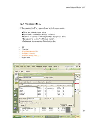 Manual Microsoft Project 2003
4.2.3. Presupuesto Real.
El “Presupuesto Real” se crea siguiendo la siguiente secuencia:
•Menú Ver + tablas + mas tablas.
•Seleccionar “Presupuesto Actual” y copiarlo.
•Cambiar el nombre de la tabla (Nombre: Presupuesto Real).
•Seleccionar la opción “visible en el menú”.
•Seleccionar los campos en el siguiente orden:
- Id.
- Nombre.
- Cantidad (Numero 1).
- Unidad (Texto 1).
- Unitario Real (Costo 3).
- Costo Real.
Autor: Carlos Bello 29
 