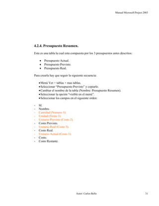 Manual Microsoft Project 2003
4.2.4. Presupuesto Resumen.
Esta es una tabla la cual esta compuesta por los 3 presupuestos antes descritos:
• Presupuesto Actual.
• Presupuesto Previsto.
• Presupuesto Real.
Para crearla hay que seguir la siguiente secuencia:
•Menú Ver + tablas + mas tablas.
•Seleccionar “Presupuesto Previsto” y copiarlo.
•Cambiar el nombre de la tabla (Nombre: Presupuesto Resumen).
•Seleccionar la opción “visible en el menú”.
•Seleccionar los campos en el siguiente orden:
- Id.
- Nombre.
- Cantidad (Numero 1).
- Unidad (Texto 1).
- Unitario Previsto (Costo 2).
- Costo Previsto.
- Unitario Real (Costo 3).
- Costo Real.
- Unitario Actual (Costo 1).
- Costo.
- Costo Restante.
Autor: Carlos Bello 31
 