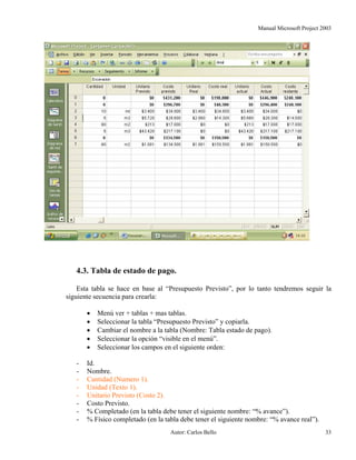 Manual Microsoft Project 2003
4.3. Tabla de estado de pago.
Esta tabla se hace en base al “Presupuesto Previsto”, por lo tanto tendremos seguir la
siguiente secuencia para crearla:
• Menú ver + tablas + mas tablas.
• Seleccionar la tabla “Presupuesto Previsto” y copiarla.
• Cambiar el nombre a la tabla (Nombre: Tabla estado de pago).
• Seleccionar la opción “visible en el menú”.
• Seleccionar los campos en el siguiente orden:
- Id.
- Nombre.
- Cantidad (Numero 1).
- Unidad (Texto 1).
- Unitario Previsto (Costo 2).
- Costo Previsto.
- % Completado (en la tabla debe tener el siguiente nombre: “% avance”).
- % Físico completado (en la tabla debe tener el siguiente nombre: “% avance real”).
Autor: Carlos Bello 33
 