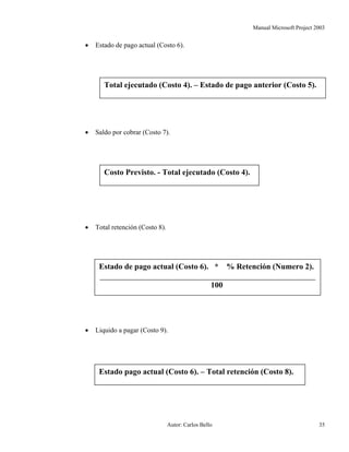 Manual Microsoft Project 2003
• Estado de pago actual (Costo 6).
Total ejecutado (Costo 4). – Estado de pago anterior (Costo 5).
• Saldo por cobrar (Costo 7).
Costo Previsto. - Total ejecutado (Costo 4).
• Total retención (Costo 8).
Estado de pago actual (Costo 6). * % Retención (Numero 2).
100
• Liquido a pagar (Costo 9).
Estado pago actual (Costo 6). – Total retención (Costo 8).
Autor: Carlos Bello 35
 