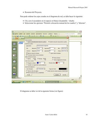 Manual Microsoft Project 2003
• Resumen del Proyecto.
Para pode ordenar las cajas creadas en el diagrama de red, se debe hacer lo siguiente:
• Clic con el secundario en el espacio en blanco de pantalla + diseño.
• Seleccionar las opciones “Permitir colocación manual de los cuadros” y “directas”.
El diagrama se debe ver de la siguiente forma (ver figura):
Autor: Carlos Bello 45
 