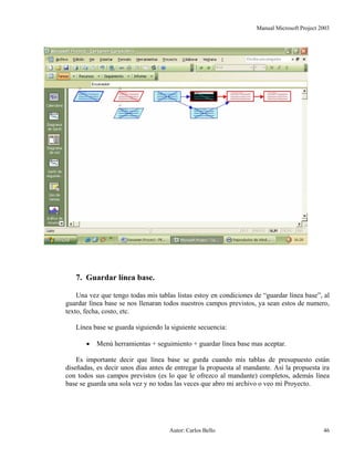 Manual Microsoft Project 2003
7. Guardar línea base.
Una vez que tengo todas mis tablas listas estoy en condiciones de “guardar línea base”, al
guardar línea base se nos llenaran todos nuestros campos previstos, ya sean estos de numero,
texto, fecha, costo, etc.
Línea base se guarda siguiendo la siguiente secuencia:
• Menú herramientas + seguimiento + guardar línea base mas aceptar.
Es importante decir que línea base se gurda cuando mis tablas de presupuesto están
diseñadas, es decir unos días antes de entregar la propuesta al mandante. Así la propuesta ira
con todos sus campos previstos (es lo que le ofrezco al mandante) completos, además línea
base se guarda una sola vez y no todas las veces que abro mi archivo o veo mi Proyecto.
Autor: Carlos Bello 46
 