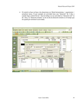 Manual Microsoft Project 2003
• El control se hace en base a las duraciones en: Menú herramientas + seguimiento +
actualizar tareas. Si por ejemplo mi actividad tiene una “duración” de 2 días y
cuando hago control llevan 1 día de trabajo en esa actividad su “duración real” es
de 1 día y su “duración restante” es de un día (la duración restante es el tiempo que
me queda por terminar la actividad).
Autor: Carlos Bello 49
 