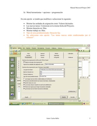 Manual Microsoft Project 2003
b) Menú herramientas + opciones + programación
En esta opción se tendrá que modificar o seleccionar lo siguiente:
• Mostrar las unidades de asignación como: Valores decimales.
• Las nuevas tareas: Comienzan en la misma fecha del Proyecto.
• Mostrar duración en: Días.
• Mostrar trabajo en: Días.
• Tipo de tarea predeterminado: Duración fija.
• No seleccionar esta opción: “Las tareas nuevas están condicionadas por el
esfuerzo”.
Autor: Carlos Bello 5
 