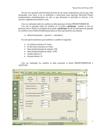 Manual Microsoft Project 2003
De esta seis opciones anteriormente descritas las de mayor importancias son las que están
destacadas, (con rojo), si no se modifican o seleccionas estas opciones Microsoft Project
predeterminara automáticamente los días se que demorará la actividad en función a los
recursos asignados previamente a esta.
Una vez realizados todos los cambios se debe presionar el botón PREDETERMINAR.
Con esto se guardan todos los cambios en el archivo global.mpt cuando se crea un
proyecto nuevo, Project lo configura de acuerdo a global.mpt, de ahí la importancia de guardar
los cambios (con el botón Predeterminar) para no tener que hacerlos nuevamente.
c) Menú herramientas + opciones + calendarios.
En esta opción tendremos que modificar o cambiar lo siguiente:
• La semana comienza el: Lunes.
• El año fiscal comienza en: Enero
• Hora predeterminada de entrada: 8:00.
• Hora predeterminada de salida: 18:00
• Jordana laboral: 9.
• Semana laboral: 45
Una vez realizados los cambios se debe presionar el botón PREDETERMINAR y
ACEPTAR.
Autor: Carlos Bello 6
 