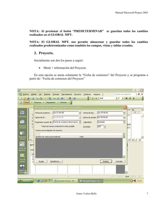 Manual Microsoft Project 2003
NOTA: Al presionar el botón “PREDETERMINAR” se guardan todos los cambios
realizados en el GLOBAL MPT.
NOTA: El GLOBAL MPT. nos permite almacenar y guardar todos los cambios
realizados predeterminados como también los campos, vistas y tablas creadas.
2. Proyecto.
Inicialmente son dos los pasos a seguir:
• Menú + información del Proyecto.
En esta opción se anota solamente la “Fecha de comienzo” del Proyecto y se programa a
partir de: “Fecha de comienzo del Proyecto”
Autor: Carlos Bello 7
 