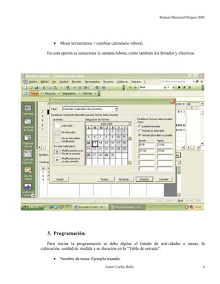 Manual Microsoft Project 2003
• Menú herramienta + cambiar calendario laboral.
En esta opción se selecciona la semana labora, como también los feriados y efectivos.
3. Programación.
Para iniciar la programación se debe digitar el listado de actividades o tareas, la
cubicación, unidad de medida y su duración en la “Tabla de entrada”.
• Nombre de tarea: Ejemplo trazado.
Autor: Carlos Bello 8
 