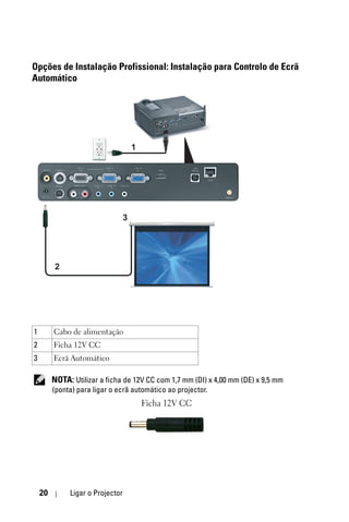Opções de Instalação Profissional: Instalação para Controlo de Ecrã
Automático




                                      1




                                  3




         2




1        Cabo de alimentação
2        Ficha 12V CC
3        Ecrã Automático

         NOTA: Utilizar a ficha de 12V CC com 1,7 mm (DI) x 4,00 mm (DE) x 9,5 mm
         (ponta) para ligar o ecrã automático ao projector.
                                          Ficha 12V CC




    20        Ligar o Projector
 