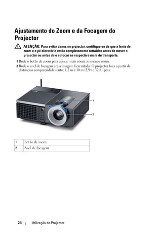 Ajustamento do Zoom e da Focagem do
Projector
         ATENÇÃO: Para evitar danos no projector, certifique-se de que a lente de
         zoom e o pé elevatório estão completamente retraídos antes de mover o
         projector ou antes de o colocar na respectiva mala de transporte.
1 Rode o botão de zoom para aplicar mais zoom ou menos zoom.
2 Rode o anel de focagem até a imagem ficar nítida. O projector foca a partir de
    distâncias compreendidas entre 1,2 m e 10 m (3,94 e 32,81 pés).




                                                       1




                                                       2




1        Botão de zoom
2        Anel de focagem




    24        Utilização do Projector
 