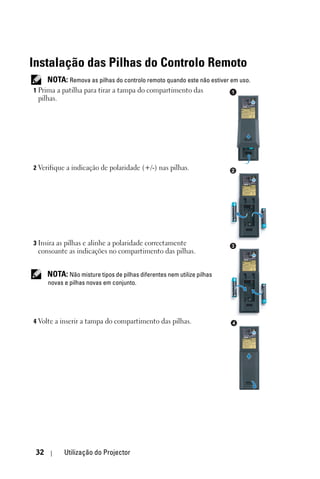 Instalação das Pilhas do Controlo Remoto
      NOTA: Remova as pilhas do controlo remoto quando este não estiver em uso.
1 Prima a patilha para tirar a tampa do compartimento das               1
 pilhas.




2 Verifique a indicação de polaridade (+/-) nas pilhas.                 2




3 Insira as pilhas e alinhe a polaridade correctamente                  3
 consoante as indicações no compartimento das pilhas.


      NOTA: Não misture tipos de pilhas diferentes nem utilize pilhas
      novas e pilhas novas em conjunto.




4 Volte a inserir a tampa do compartimento das pilhas.                  4




 32         Utilização do Projector
 