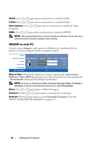 VGA-B—Use           e      para activar ou desactivar a entrada VGA-B.
S-VIDEO—Use            e    para activar ou desactivar a entrada S-Vídeo.
VÍDEO COMPOSTO—Use              e     para activar ou desactivar a entrada de Vídeo
Composto.
HDMI—Use           e       para activar ou desactivar a entrada de HDMI.
       NOTA: Não é possível desactivar a fonte de entrada em utilização. Tem de estar duas
       fontes de entrada activadas a qualquer dado momento.


IMAGEM (no modo PC)
Usando o menu Imagem , pode ajustar as definições de visualização do seu
projector. O menu Imagem, faculta as seguintes opções:




MODO DE VÍDEO—Permite-lhe optimizar a imagem apresentada: Apresentação,
Brilhante, Vídeo, sRGB (proporciona uma representação de cor mais apropriada),
e Personalizado (definição das definições preferidas).
       NOTA: Se ajustar as definições de Brilho, Contraste, Saturação, Nitidez, Tonalidade, e
       Avançado, o projector muda automaticamente para a opção Personalizado.
BRILHO—Use         e       para ajustar o brilho da imagem.
CONTRASTE—Utilize           e       para ajustar o contraste de visualização.
AVANÇADO—Prima para activar o menuAvançado de Imagem. Consulte
"MENU AVANÇADO DE IMAGEM" na página 38.




  36         Utilização do Projector
 