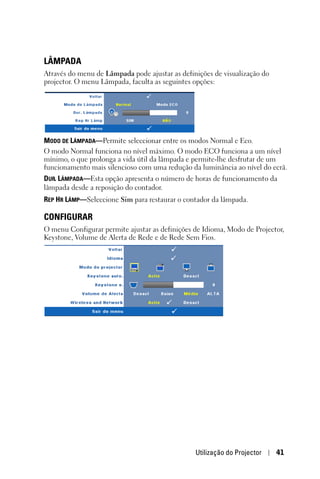 LÂMPADA
Através do menu de Lâmpada pode ajustar as definições de visualização do
projector. O menu Lâmpada, faculta as seguintes opções:




MODO DE LÂMPADA—Permite seleccionar entre os modos Normal e Eco.
O modo Normal funciona no nível máximo. O modo ECO funciona a um nível
mínimo, o que prolonga a vida útil da lâmpada e permite-lhe desfrutar de um
funcionamento mais silencioso com uma redução da luminância ao nível do ecrã.
DUR. LÂMPADA—Esta opção apresenta o número de horas de funcionamento da
lâmpada desde a reposição do contador.
REP HR LÂMP—Seleccione Sim para restaurar o contador da lâmpada.

CONFIGURAR
O menu Configurar permite ajustar as definições de Idioma, Modo de Projector,
Keystone, Volume de Alerta de Rede e de Rede Sem Fios.




                                                Utilização do Projector    41
 