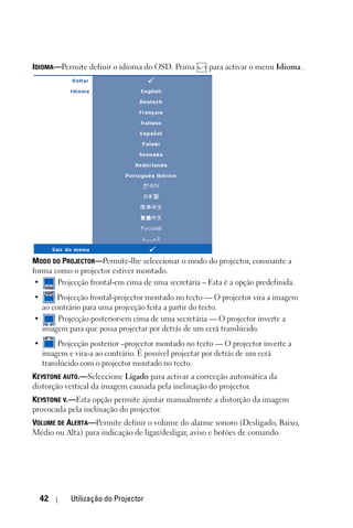 IDIOMA—Permite definir o idioma do OSD. Prima         para activar o menu Idioma .




MODO DO PROJECTOR—Permite-lhe seleccionar o modo do projector, consoante a
forma como o projector estiver montado.
 •     Projecção frontal-em cima de uma secretária – Esta é a opção predefinida.
•      Projecção frontal-projector montado no tecto — O projector vira a imagem
  ao contrário para uma projecção feita a partir do tecto.
•      Projecção posterior-em cima de uma secretária — O projector inverte a
  imagem para que possa projectar por detrás de um ecrã translúcido.
•        Projecção posterior –projector montado no tecto — O projector inverte a
    imagem e vira-a ao contrário. É possível projectar por detrás de um ecrã
    translúcido com o projector montado no tecto.
KEYSTONE AUTO.—Seleccione Ligado para activar a correcção automática da
distorção vertical da imagem causada pela inclinação do projector.
KEYSTONE V.—Esta opção permite ajustar manualmente a distorção da imagem
provocada pela inclinação do projector.
VOLUME DE ALERTA—Permite definir o volume do alarme sonoro (Desligado, Baixo,
Médio ou Alta) para indicação de ligar/desligar, aviso e botões de comando.




    42      Utilização do Projector
 