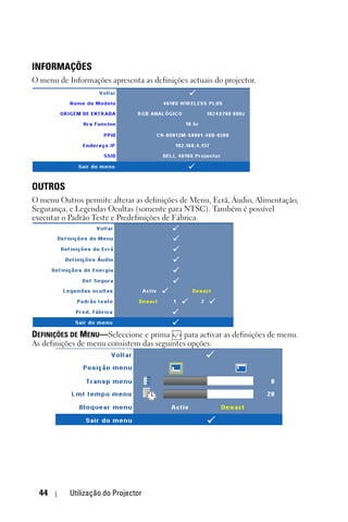 INFORMAÇÕES
O menu de Informações apresenta as definições actuais do projector.




OUTROS
O menu Outros permite alterar as definições de Menu, Ecrã, Áudio, Alimentação,
Segurança, e Legendas Ocultas (somente para NTSC). Também é possível
executar o Padrão Teste e Predefinições de Fábrica.




DEFINIÇÕES DE MENU—Seleccione e prima       para activar as definições de menu.
As definições de menu consistem das seguintes opções:




  44       Utilização do Projector
 