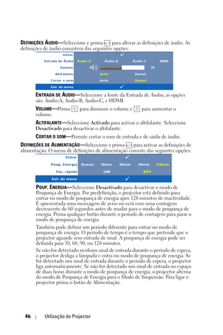 DEFINIÇÕES ÁUDIO—Seleccione e prima        para alterar as definições de áudio. As
definições de áudio consistem das seguintes opções:




       ENTRADA DE ÁUDIO—Seleccione a fonte da Entrada de Áudio, as opções
       são: Áudio-A, Áudio-B, Áudio-C, e HDMI.
       VOLUME—Prima         para diminuir o volume e      para aumentar o
       volume.
       ALTIFALANTE—Seleccione Activado para activar o altifalante. Seleccione
       Desactivado para desactivar o altifalante.
       CORTAR O SOM—Permite cortar o som de entrada e de saída de áudio.
DEFINIÇÕES DE ALIMENTAÇÃO—Seleccione e prima     para activar as definições de
alimentação. O menu de definições de alimentação consiste das seguintes opções:




       POUP. ENERGIA—Seleccione Desactivado para desactivar o modo de
       Poupança de Energia. Por predefinição, o projector está definido para
       entrar no modo de poupança de energia após 120 minutos de inactividade.
       É apresentada uma mensagem de aviso no ecrã com uma contagem
       decrescente de 60 segundos antes de mudar para o modo de poupança de
       energia. Prima qualquer botão durante o período de contagem para parar o
       modo de poupança de energia.
       Também pode definir um período diferente para entrar no modo de
       poupança de energia. O período de tempo é o tempo que pretende que o
       projector aguarde sem entrada de sinal. A poupança de energia pode ser
       definida para 30, 60, 90, ou 120 minutos.
       Se não for detectado nenhum sinal de entrada durante o período de espera,
       o projector desliga a lâmpada e entra no modo de poupança de energia. Se
       for detectado um sinal de entrada durante o período de espera, o projector
       liga automaticamente. Se não for detectado um sinal de entrada no espaço
       de duas horas durante o modo de poupança de energia, o projector alterna
       do modo de Poupança de Energia para o Modo de Suspensão. Para ligar o
       projector prima o botão de Alimentação.




  46       Utilização do Projector
 