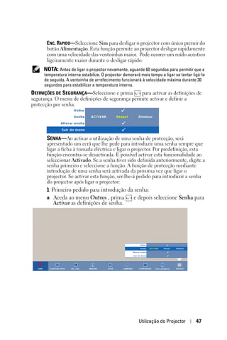 ENC. RÁPIDO—Seleccione Sim para desligar o projector com único premir do
       botão Alimentação. Esta função permite ao projector desligar rapidamente
       com uma velocidade das ventoinhas maior. Pode ocorrer um ruído acústico
       ligeiramente maior durante o desligar rápido.
     NOTA: Antes de ligar o projector novamente, aguarde 60 segundos para permitir que a
      temperatura interna estabilize. O projector demorará mais tempo a ligar se tentar ligá-lo
      de seguida. A ventoinha de arrefecimento funcionará à velocidade máxima durante 30
      segundos para estabilizar a temperatura interna.
DEFINIÇÕES DE SEGURANÇA—Seleccione e prima       para activar as definições de
segurança. O menu de definições de segurança permite activar e definir a
protecção por senha.




       SENHA—Ao activar a utilização de uma senha de protecção, será
       apresentado um ecrã que lhe pede para introduzir uma senha sempre que
       ligar a ficha à tomada eléctrica e ligar o projector. Por predefinição, esta
       função encontra-se desactivada. É possível activar esta funcionalidade ao
       seleccionar Activado. Se a senha tiver sido definida anteriormente, digite a
       senha primeiro e seleccione a função. A função de protecção mediante
       introdução de uma senha será activada da próxima vez que ligar o
       projector. Se activar esta função, ser-lhe-á pedido para introduzir a senha
       do projector após ligar o projector:
       1 Primeiro pedido para introdução da senha:
       a Aceda ao menu Outros , prima      e depois seleccione Senha para
          Activar as definições de senha.




                                                          Utilização do Projector         47
 
