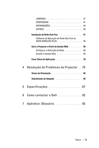 LÂMPADA     . . . . . . . . . . . . . . . . . . . . . .    41
           CONFIGURAR      . . . . . . . . . . . . . . . . . . . .    41
           INFORMAÇÕES       . . . . . . . . . . . . . . . . . . .    44
           OUTROS    . . . . . . . . . . . . . . . . . . . . . . .    44

       Instalação de Rede Sem Fios      . . . . . . . . . . . . . .   51
           Software da Aplicação de Rede Sem Fios do
           4610X WIRELESS PLUS . . . . . . . . . . . .        . . .   55

       Gerir o Projector a Partir da Gestão Web     . . . . . . . .   59
           Configurar a Definição de Rede       . . . . . . . . . .   59
           Aceder à Gestão Web        . . . . . . . . . . . . . . .   59

       Fazer Token da Aplicação     . . . . . . . . . . . . . . . .   78


4   Resolução de Problemas do Projector                         . .   79
       Sinais de Orientação .   . . . . . . . . . . . . . . . . . .   83

       Substituição da lâmpada      . . . . . . . . . . . . . . . .   85


5   Especificações .       . . . . . . . . . . . . . . . . . . . .    87

6   Como contactar a Dell             . . . . . . . . . . . . . . .   92

7   Apêndice: Glossário .           . . . . . . . . . . . . . . . .   93




                                                           Índice          5
 