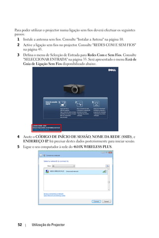 Para poder utilizar o projector numa ligação sem fios deverá efectuar os seguintes
passos:
  1 Instale a antenna sem fios. Consulte "Instalar a Antena" na página 10.
 2     Active a ligação sem fios no projector. Consulte "REDES COM E SEM FIOS"
       na página 43.
 3     Defina o menu de Selecção de Entrada para Redes Com e Sem Fios. Consulte
       "SELECCIONAR ENTRADA" na página 35. Será apresentado o menu Ecrã de
       Guia de Ligação Sem Fios disponibilizado abaixo:.




 4     Anote o CÓDIGO DE INÍCIO DE SESSÃO, NOME DA REDE (SSID), e
       ENDEREÇO IP Irá precisar destes dados posteriormente para iniciar sessão.
                    .
 5     Ligue o seu computador à rede do 4610X WIRELESS PLUS.




  52        Utilização do Projector
 