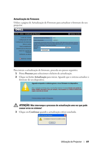 Actualização de Firmware
Utilize a página de Actualização de Firmware para actualizar o firmware do seu
projector.




Para iniciar a actualização de firmware, proceda aos passos seguintes:
  1 Prima Procurar para seleccionar o ficheiro de actualização.
 2   Clique no botão Actualização para iniciar. Aguarde que o sistema actualize o
     firmware do seu dispositivo.




     ATENÇÃO: Não interrompa o processo de actualização uma vez que pode
     causar erros no sistema!
 3   Clique em Confirmar quando a actualização estiver concluída.




                                                   Utilização do Projector    69
 