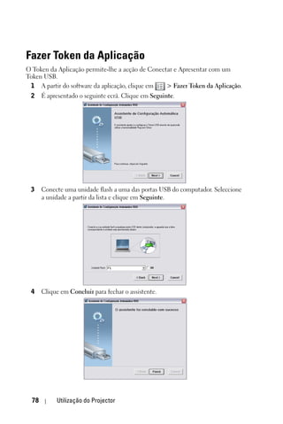 Fazer Token da Aplicação
O Token da Aplicação permite-lhe a acção de Conectar e Apresentar com um
Token USB.
 1 A partir do software da aplicação, clique em   > Fazer Token da Aplicação.
 2     É apresentado o seguinte ecrã. Clique em Seguinte.




 3     Conecte uma unidade flash a uma das portas USB do computador. Seleccione
       a unidade a partir da lista e clique em Seguinte.




 4     Clique em Concluir para fechar o assistente.




  78        Utilização do Projector
 
