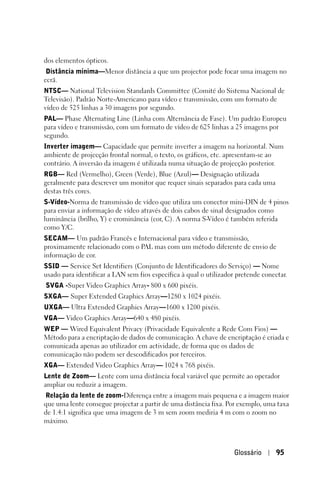 dos elementos ópticos.
 Distância mínima—Menor distância a que um projector pode focar uma imagem no
ecrã.
NTSC— National Television Standards Committee (Comité do Sistema Nacional de
Televisão). Padrão Norte-Americano para vídeo e transmissão, com um formato de
vídeo de 525 linhas a 30 imagens por segundo.
PAL— Phase Alternating Line (Linha com Alternância de Fase). Um padrão Europeu
para vídeo e transmissão, com um formato de vídeo de 625 linhas a 25 imagens por
segundo.
Inverter imagem— Capacidade que permite inverter a imagem na horizontal. Num
ambiente de projecção frontal normal, o texto, os gráficos, etc. apresentam-se ao
contrário. A inversão da imagem é utilizada numa situação de projecção posterior.
RGB— Red (Vermelho), Green (Verde), Blue (Azul)— Designação utilizada
geralmente para descrever um monitor que requer sinais separados para cada uma
destas três cores.
S-Vídeo-Norma de transmissão de vídeo que utiliza um conector mini-DIN de 4 pinos
para enviar a informação de vídeo através de dois cabos de sinal designados como
luminância (brilho, Y) e crominância (cor, C). A norma S-Vídeo é também referida
como Y/C.
SECAM— Um padrão Francês e Internacional para vídeo e transmissão,
proximamente relacionado com o PAL mas com um método diferente de envio de
informação de cor.
SSID — Service Set Identifiers (Conjunto de Identificadores do Serviço) — Nome
usado para identificar a LAN sem fios específica à qual o utilizador pretende conectar.
SVGA -Super Video Graphics Array- 800 x 600 pixéis.
SXGA— Super Extended Graphics Array—1280 x 1024 pixéis.
UXGA— Ultra Extended Graphics Array—1600 x 1200 pixéis.
VGA— Video Graphics Array—640 x 480 pixéis.
WEP — Wired Equivalent Privacy (Privacidade Equivalente a Rede Com Fios) —
Método para a encriptação de dados de comunicação. A chave de encriptação é criada e
comunicada apenas ao utilizador em actividade, de forma que os dados de
comunicação não podem ser descodificados por terceiros.
XGA— Extended Video Graphics Array— 1024 x 768 pixéis.
Lente de Zoom— Lente com uma distância focal variável que permite ao operador
ampliar ou reduzir a imagem.
Relação da lente de zoom-Diferença entre a imagem mais pequena e a imagem maior
que uma lente consegue projectar a partir de uma distância fixa. Por exemplo, uma taxa
de 1.4:1 significa que uma imagem de 3 m sem zoom mediria 4 m com o zoom no
máximo.



                                                                    Glossário      95
 