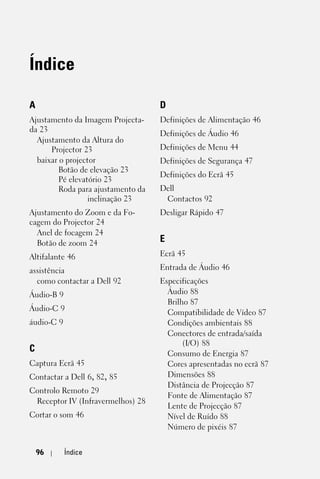 Índice

A                                   D
Ajustamento da Imagem Projecta-     Definições de Alimentação 46
da 23
                                    Definições de Áudio 46
  Ajustamento da Altura do
      Projector 23                  Definições de Menu 44
  baixar o projector                Definições de Segurança 47
         Botão de elevação 23
                                    Definições do Ecrã 45
         Pé elevatório 23
         Roda para ajustamento da   Dell
                  inclinação 23      Contactos 92
Ajustamento do Zoom e da Fo-        Desligar Rápido 47
cagem do Projector 24
  Anel de focagem 24
  Botão de zoom 24                  E
Altifalante 46                      Ecrã 45

assistência                         Entrada de Áudio 46
  como contactar a Dell 92          Especificações
Áudio-B 9                             Áudio 88
                                      Brilho 87
Áudio-C 9
                                      Compatibilidade de Vídeo 87
áudio-C 9                             Condições ambientais 88
                                      Conectores de entrada/saída
                                           (I/O) 88
C                                     Consumo de Energia 87
Captura Ecrã 45                       Cores apresentadas no ecrã 87
Contactar a Dell 6, 82, 85            Dimensões 88
                                      Distância de Projecção 87
Controlo Remoto 29
                                      Fonte de Alimentação 87
 Receptor IV (Infravermelhos) 28
                                      Lente de Projecção 87
Cortar o som 46                       Nível de Ruído 88
                                      Número de pixéis 87


    96      Índice
 