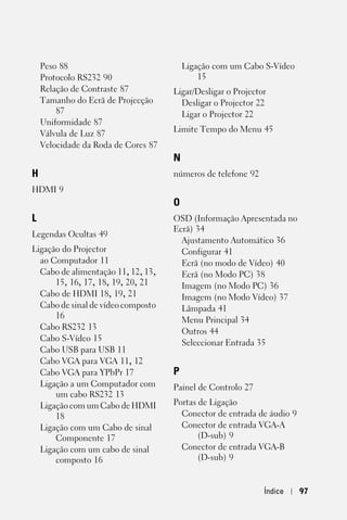 Peso 88                              Ligação com um Cabo S-Vídeo
    Protocolo RS232 90                       15
    Relação de Contraste 87          Ligar/Desligar o Projector
    Tamanho do Ecrã de Projecção       Desligar o Projector 22
        87                             Ligar o Projector 22
    Uniformidade 87
                                     Limite Tempo do Menu 45
    Válvula de Luz 87
    Velocidade da Roda de Cores 87
                                     N
H                                    números de telefone 92
HDMI 9
                                     O
L                                    OSD (Informação Apresentada no
                                     Ecrã) 34
Legendas Ocultas 49
                                       Ajustamento Automático 36
Ligação do Projector                   Configurar 41
  ao Computador 11                     Ecrã (no modo de Vídeo) 40
  Cabo de alimentação 11, 12, 13,      Ecrã (no Modo PC) 38
      15, 16, 17, 18, 19, 20, 21       Imagem (no Modo PC) 36
  Cabo de HDMI 18, 19, 21              Imagem (no Modo Vídeo) 37
  Cabo de sinal de vídeo composto      Lâmpada 41
      16                               Menu Principal 34
  Cabo RS232 13
                                       Outros 44
  Cabo S-Vídeo 15
                                       Seleccionar Entrada 35
  Cabo USB para USB 11
  Cabo VGA para VGA 11, 12
  Cabo VGA para YPbPr 17             P
  Ligação a um Computador com        Painel de Controlo 27
      um cabo RS232 13
  Ligação com um Cabo de HDMI        Portas de Ligação
      18                               Conector de entrada de áudio 9
  Ligação com um Cabo de sinal         Conector de entrada VGA-A
      Componente 17                         (D-sub) 9
  Ligação com um cabo de sinal         Conector de entrada VGA-B
      composto 16                           (D-sub) 9


                                                              Índice    97
 