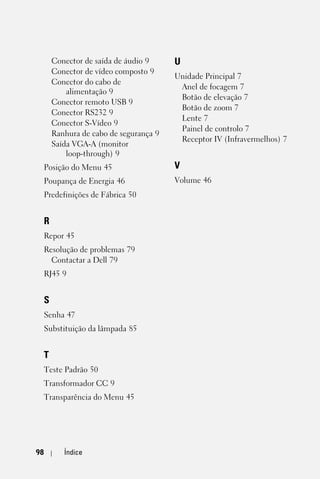 Conector de saída de áudio 9     U
     Conector de vídeo composto 9
                                      Unidade Principal 7
     Conector do cabo de
                                       Anel de focagem 7
         alimentação 9
                                       Botão de elevação 7
     Conector remoto USB 9
                                       Botão de zoom 7
     Conector RS232 9
                                       Lente 7
     Conector S-Vídeo 9
                                       Painel de controlo 7
     Ranhura de cabo de segurança 9
                                       Receptor IV (Infravermelhos) 7
     Saída VGA-A (monitor
         loop-through) 9
 Posição do Menu 45                   V
 Poupança de Energia 46               Volume 46
 Predefinições de Fábrica 50


 R
 Repor 45
 Resolução de problemas 79
   Contactar a Dell 79
 RJ45 9


 S
 Senha 47
 Substituição da lâmpada 85


 T
 Teste Padrão 50
 Transformador CC 9
 Transparência do Menu 45




98      Índice
 
