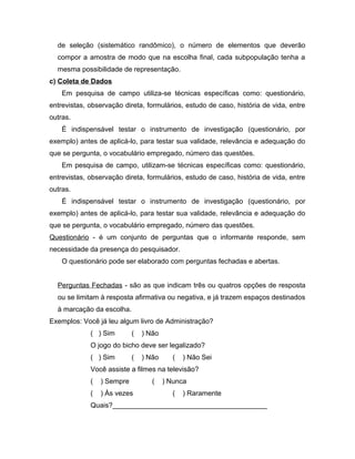 de seleção (sistemático randômico), o número de elementos que deverão 
compor a amostra de modo que na escolha final, cada subpopulação tenha a 
mesma possibilidade de representação. 
c) Coleta de Dados 
Em pesquisa de campo utiliza-se técnicas específicas como: questionário, 
entrevistas, observação direta, formulários, estudo de caso, história de vida, entre 
outras. 
É indispensável testar o instrumento de investigação (questionário, por 
exemplo) antes de aplicá-lo, para testar sua validade, relevância e adequação do 
que se pergunta, o vocabulário empregado, número das questões. 
Em pesquisa de campo, utilizam-se técnicas específicas como: questionário, 
entrevistas, observação direta, formulários, estudo de caso, história de vida, entre 
outras. 
É indispensável testar o instrumento de investigação (questionário, por 
exemplo) antes de aplicá-lo, para testar sua validade, relevância e adequação do 
que se pergunta, o vocabulário empregado, número das questões. 
Questionário - é um conjunto de perguntas que o informante responde, sem 
necessidade da presença do pesquisador. 
O questionário pode ser elaborado com perguntas fechadas e abertas. 
Perguntas Fechadas - são as que indicam três ou quatros opções de resposta 
ou se limitam à resposta afirmativa ou negativa, e já trazem espaços destinados 
à marcação da escolha. 
Exemplos: Você já leu algum livro de Administração? 
( ) Sim ( ) Não 
O jogo do bicho deve ser legalizado? 
( ) Sim ( ) Não ( ) Não Sei 
Você assiste a filmes na televisão? 
( ) Sempre ( ) Nunca 
( ) Às vezes ( ) Raramente 
Quais?________________________________________ 
 