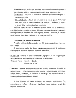 Entrevista - é uma técnica que permite o relacionamento entre entrevistado e 
entrevistador. Pode ser classificada em estruturada e não-estruturada. 
a) Estruturada - é quando se estabelece um roteiro preestabelecido para se 
fazer as perguntas 
b) Não-Estruturada - através da conversação ou de perguntas “informais” 
busca-se conseguir dados relevantes da pesquisa. O entrevistador sugere 
o tema e deixa o entrevistado falar a vontade. 
Algumas sugestões para a entrevista: contato inicial com o entrevistado, 
motivá-lo, explicar o objetivo, prometer sigilo das respostas, pedir autorização para 
usar o gravador; é importante não fazer registros durante a entrevista, e somente 
após o término transcrever e analisar as informações recebidas. 
c) Análise e interpretação dos dados 
A análise e interpretação dos dados são dois processos distintos, mas inter-relacionados. 
O processo de análise dos dados envolve os procedimentos de codificação 
das respostas, tabulação dos dados e cálculos estatísticos. 
Codificação - consiste em classificar os dados, agrupando-os em categorias; em 
seguida atribui-se um código, número ou letra a cada categoria. 
Categoria - Sexo: masculino (1) ou (A) 
feminino (2) ou (B) 
Tabulação - consiste em dispor os dados em tabelas, para maior facilidade de 
representação e verificação das relações entre eles. A tabulação pode ser manual 
(traços, riscos, quadrados) e eletrônica. A construção de tabelas inclui-se no 
tratamento estatístico dos dados obtidos. 
Após a tabulação dos dados passa-se à sua análise e interpretação. É o 
momento de se verificar a relevância e significado destes dados em função dos 
objetivos da pesquisa. 
 