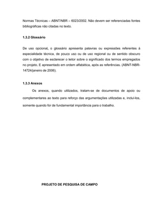 Normas Técnicas – ABNT/NBR – 6023/2002. Não devem ser referenciadas fontes 
bibliográficas não citadas no texto. 
1.3.2 Glossário 
De uso opcional, o glossário apresenta palavras ou expressões referentes à 
especialidade técnica, de pouco uso ou de uso regional ou de sentido obscuro 
com o objetivo de esclarecer o leitor sobre o significado dos termos empregados 
no projeto. E apresentado em ordem alfabética, após as referências. (ABNT-NBR- 
14724/janeiro de 2006). 
1.3.3 Anexos 
Os anexos, quando utilizados, tratam-se de documentos de apoio ou 
complementares ao texto para reforço das argumentações utilizadas e, incluí-los, 
somente quando for de fundamental importância para o trabalho. 
PROJETO DE PESQUISA DE CAMPO 
 