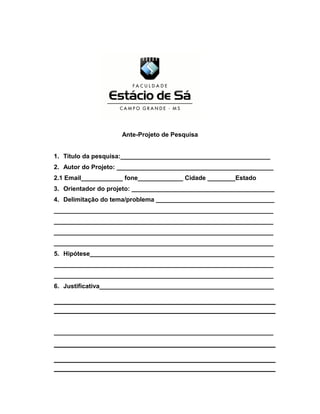 ANTEPROJETO DE PESQU 
Ante-Projeto de Pesquisa 
1. Título da pesquisa:___________________________________________ 
2. Autor do Projeto: _____________________________________________ 
2.1 Email____________ fone_____________ Cidade ________Estado 
3. Orientador do projeto: _________________________________________ 
4. Delimitação do tema/problema __________________________________ 
_______________________________________________________________ 
_______________________________________________________________ 
_______________________________________________________________ 
_______________________________________________________________ 
5. Hipótese_____________________________________________________ 
_______________________________________________________________ 
_______________________________________________________________ 
6. Justificativa__________________________________________________ 
_______________________________________________________________ 
 