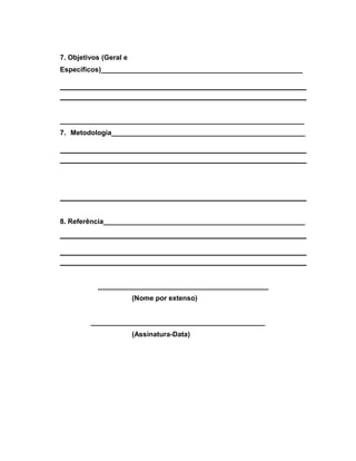 7. Objetivos (Geral e 
Específicos)____________________________________________________ 
_______________________________________________________________ 
7. Metodologia__________________________________________________ 
8. Referência____________________________________________________ 
____________________________________________ 
(Nome por extenso) 
_____________________________________________ 
(Assinatura-Data) 
 