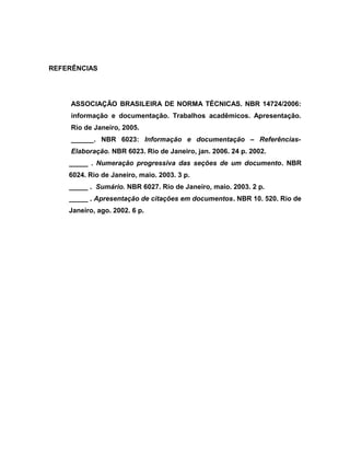 REFERÊNCIAS 
ASSOCIAÇÃO BRASILEIRA DE NORMA TÉCNICAS. NBR 14724/2006: 
informação e documentação. Trabalhos acadêmicos. Apresentação. 
Rio de Janeiro, 2005. 
______. NBR 6023: Informação e documentação – Referências- 
Elaboração. NBR 6023. Rio de Janeiro, jan. 2006. 24 p. 2002. 
_____ . Numeração progressiva das seções de um documento. NBR 
6024. Rio de Janeiro, maio. 2003. 3 p. 
_____ . Sumário. NBR 6027. Rio de Janeiro, maio. 2003. 2 p. 
_____ . Apresentação de citações em documentos. NBR 10. 520. Rio de 
Janeiro, ago. 2002. 6 p. 

