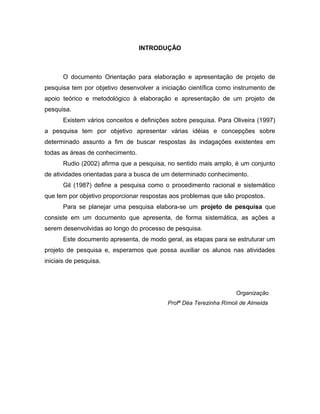 INTRODUÇÃO 
O documento Orientação para elaboração e apresentação de projeto de 
pesquisa tem por objetivo desenvolver a iniciação científica como instrumento de 
apoio teórico e metodológico à elaboração e apresentação de um projeto de 
pesquisa. 
Existem vários conceitos e definições sobre pesquisa. Para Oliveira (1997) 
a pesquisa tem por objetivo apresentar várias idéias e concepções sobre 
determinado assunto a fim de buscar respostas às indagações existentes em 
todas as áreas de conhecimento. 
Rudio (2002) afirma que a pesquisa, no sentido mais amplo, é um conjunto 
de atividades orientadas para a busca de um determinado conhecimento. 
Gil (1987) define a pesquisa como o procedimento racional e sistemático 
que tem por objetivo proporcionar respostas aos problemas que são propostos. 
Para se planejar uma pesquisa elabora-se um projeto de pesquisa que 
consiste em um documento que apresenta, de forma sistemática, as ações a 
serem desenvolvidas ao longo do processo de pesquisa. 
Este documento apresenta, de modo geral, as etapas para se estruturar um 
projeto de pesquisa e, esperamos que possa auxiliar os alunos nas atividades 
iniciais de pesquisa. 
Organização 
Profª Déa Terezinha Rímoli de Almeida 
 