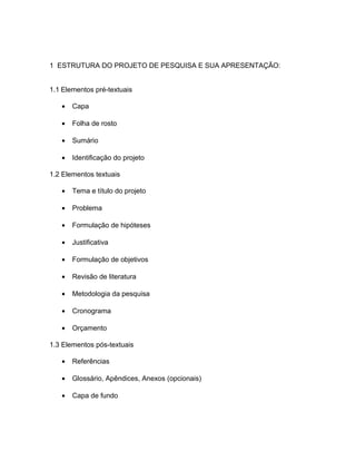 1 ESTRUTURA DO PROJETO DE PESQUISA E SUA APRESENTAÇÃO: 
1.1 Elementos pré-textuais 
· Capa 
· Folha de rosto 
· Sumário 
· Identificação do projeto 
1.2 Elementos textuais 
· Tema e título do projeto 
· Problema 
· Formulação de hipóteses 
· Justificativa 
· Formulação de objetivos 
· Revisão de literatura 
· Metodologia da pesquisa 
· Cronograma 
· Orçamento 
1.3 Elementos pós-textuais 
· Referências 
· Glossário, Apêndices, Anexos (opcionais) 
· Capa de fundo 
 