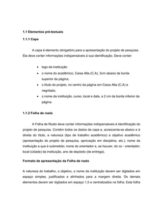 1.1 Elementos pré-textuais 
1.1.1 Capa 
A capa é elemento obrigatório para a apresentação do projeto de pesquisa. 
Ela deve conter informações indispensáveis à sua identificação. Deve conter: 
· logo da instituição 
· o nome do acadêmico, Caixa Alta (C.A), 3cm abaixo da borda 
superior da página; 
· o título do projeto, no centro da página em Caixa Alta (C.A) e 
negritado; 
· o nome da instituição, curso, local e data, a 2 cm da borda inferior da 
página. 
1.1.2 Folha de rosto 
A Folha de Rosto deve conter informações indispensáveis à identificação do 
projeto de pesquisa. Contém todos os dados da capa e, acrescenta-se abaixo e à 
direita do título, a natureza (tipo de trabalho acadêmico) e objetivo acadêmico 
(apresentação do projeto de pesquisa, aprovação em disciplina, etc.); nome da 
instituição a que é submetido; nome do orientador e, se houver, do co - orientador; 
local (cidade) da instituição, ano de depósito (de entrega). 
Formato de apresentação da Folha de rosto 
A natureza do trabalho, o objetivo, o nome da instituição devem ser digitados em 
espaço simples, justificados e alinhados para a margem direita. Os demais 
elementos devem ser digitados em espaço 1,5 e centralizados na folha. Esta folha 
 