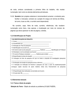de rosto, embora considerada a primeira folha do trabalho, não recebe 
numeração, bem como os demais elementos pré-textuais. 
1.1.3 Sumário (em projetos extensos é recomendável sumariar o conteúdo para 
facilitar o manuseio; contudo se o projeto for exíguo em termos de folhas, 
tal como, duas ou três, o sumário será dispensável) 
No sumário, capa, folha de rosto, sumário, referências, não recebem 
numeração como itens, mas apenas, a localização por meio do número de 
páginas que deve aparecer no alto da página, à direita. 
1.2.4 Identificação do Projeto 
1 DA IDENTIFICAÇÃO DO PROJETO 
1.1 Curso:__________________________________________________ 
1.2 Coordenador (a): ______________________________________ 
1.3 Indicação do Título da pesquisa: __________________________ 
1.4 Identificação do (a) autor (a) ________________________________ 
1.5 E-mail do autor (a) da pesquisa: _____________Telefone: ________ Identificação do Professor 
1.6 Orientador e do Co-orientador (se houver) ________________________ 
1.7 E-mail do Professor-orientador: ________Telefone para contato: ______ 
1.8 Especificação da área de atuação: _____________________________ 
1.9 Indicação da linha de pesquisa em que se insere a proposta de investigação (pesquisa): 
_______________________________ 
1.10 Indicação da duração da pesquisa (início e término): ________________ 
1.11 Indicação da instituição de fomento à pesquisa (se caso o autor do projeto/pesquisador 
conseguiu captar recursos de apoio material, bolsa e/ou financiamento da pesquisa): 
______________________________ 
1.12 Especificação das instituições conveniadas (se houver). 
1.13 Custo total: R$ _________ 
1.2 Elementos textuais 
1.2.1: Seleção do tema: Objeto de estudo ou problema (O que fazer). 
Escolher o tema sobre o qual versará a pesquisa, segundo os critérios de 
1.2 Elementos textuais 
1.2.1 Tema e título do projeto 
Seleção do Tema - Objeto de estudo ou problema (O QUE FAZER). 
 