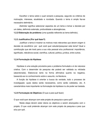 Escolher o tema sobre o qual versará a pesquisa, segundo os critérios de 
motivação, interesse, atualidade e novidade. Quando o tema é amplo faz-se 
necessário delimitá-lo. 
Delimitar significa selecionar aspectos de um tema e tomar a decisão por 
um deles, definindo extensão, profundidade e abrangências. 
1.2.2 Elaboração do problema (uma questão referente ao tema definido). 
1.2.3 Justificativa (Por quê fazer?) 
Justificar o tema é mostrar os motivos mais relevantes que deram origem à 
decisão de escolhê-lo: por quê você quer estudar/pesquisar este tema? Qual a 
contribuição que ele trará para a sua vida pessoal e/ou profissional: importância, 
significado, relevância social, científica, cultural, política, jurídica, entre outras. 
1.2.4 Formulação da Hipótese 
Hipótese é uma solução provisória para o problema formulado e é de natureza 
criativa. Com o desenrolar da pesquisa ela poderá ser validada ou refutada 
(abandonada). Elabora-se tanto na forma afirmativa quanto na negativa, 
baseando-se no conhecimento sobre o assunto, na literatura. 
A função da hipótese é orientar a busca da verdade, todo o processo de 
investigação: quais dados serão necessários, como serão coletados, etc. A 
característica mais importante na formulação da hipótese é a de poder ser testada. 
1.2.5 Formulação de Objetivos (O que e para quê fazer) 
O que você quer alcançar com este projeto de pesquisa e para quê? 
Nesta etapa devem estar claros os objetivos a serem alcançados com o 
projeto. O que você pretende alcançar com este projeto de pesquisa e para que 
e/ou por quê. 
 