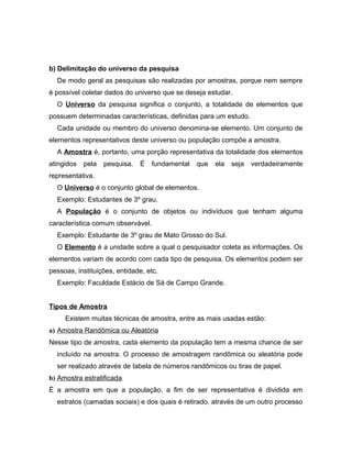 b) Delimitação do universo da pesquisa 
De modo geral as pesquisas são realizadas por amostras, porque nem sempre 
é possível coletar dados do universo que se deseja estudar. 
O Universo da pesquisa significa o conjunto, a totalidade de elementos que 
possuem determinadas características, definidas para um estudo. 
Cada unidade ou membro do universo denomina-se elemento. Um conjunto de 
elementos representativos deste universo ou população compõe a amostra. 
A Amostra é, portanto, uma porção representativa da totalidade dos elementos 
atingidos pela pesquisa. É fundamental que ela seja verdadeiramente 
representativa. 
O Universo é o conjunto global de elementos. 
Exemplo: Estudantes de 3º grau. 
A População é o conjunto de objetos ou indivíduos que tenham alguma 
característica comum observável. 
Exemplo: Estudante de 3º grau de Mato Grosso do Sul. 
O Elemento é a unidade sobre a qual o pesquisador coleta as informações. Os 
elementos variam de acordo com cada tipo de pesquisa. Os elementos podem ser 
pessoas, instituições, entidade, etc. 
Exemplo: Faculdade Estácio de Sá de Campo Grande. 
Tipos de Amostra 
Existem muitas técnicas de amostra, entre as mais usadas estão: 
a) Amostra Randômica ou Aleatória 
Nesse tipo de amostra, cada elemento da população tem a mesma chance de ser 
incluído na amostra. O processo de amostragem randômica ou aleatória pode 
ser realizado através de tabela de números randômicos ou tiras de papel. 
b) Amostra estratificada 
É a amostra em que a população, a fim de ser representativa é dividida em 
estratos (camadas sociais) e dos quais é retirado, através de um outro processo 
 