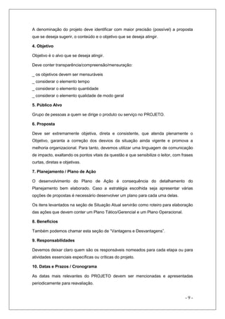 A denominação do projeto deve identificar com maior precisão (possível) a proposta
que se deseja sugerir, o conteúdo e o objetivo que se deseja atingir.
4. Objetivo
Objetivo é o alvo que se deseja atingir.
Deve conter transparência/compreensão/mensuração:
_ os objetivos devem ser mensuráveis
_ considerar o elemento tempo
_ considerar o elemento quantidade
_ considerar o elemento qualidade de modo geral
5. Público Alvo
Grupo de pessoas a quem se dirige o produto ou serviço no PROJETO.
6. Proposta
Deve ser extremamente objetiva, direta e consistente, que atenda plenamente o
Objetivo, garanta a correção dos desvios da situação ainda vigente e promova a
melhoria organizacional. Para tanto, devemos utilizar uma linguagem de comunicação
de impacto, exaltando os pontos vitais da questão e que sensibilize o leitor, com frases
curtas, diretas e objetivas.
7. Planejamento / Plano de Ação
O desenvolvimento do Plano de Ação é consequência do detalhamento do
Planejamento bem elaborado. Caso a estratégia escolhida seja apresentar várias
opções de propostas é necessário desenvolver um plano para cada uma delas.
Os itens levantados na seção de Situação Atual servirão como roteiro para elaboração
das ações que devem conter um Plano Tático/Gerencial e um Plano Operacional.
8. Benefícios
Também podemos chamar esta seção de “Vantagens e Desvantagens”.
9. Responsabilidades
Devemos deixar claro quem são os responsáveis nomeados para cada etapa ou para
atividades essenciais específicas ou críticas do projeto.
10. Datas e Prazos / Cronograma
As datas mais relevantes do PROJETO devem ser mencionadas e apresentadas
periodicamente para reavaliação.

-9-

 