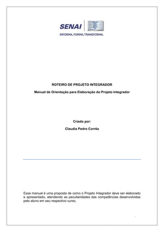 ROTEIRO DE PROJETO INTEGRADOR
Manual de Orientação para Elaboração do Projeto Integrador

Criado por:
Claudia Pedro Corrêa

Manual de Orientação para Elaboração do Projeto Integrador
Esse manual é uma proposta de como o Projeto Integrador deve ser elaborado e

Esse manual é uma proposta de como o Projeto Integrador deve ser elaborado
e apresentado, atendendo as peculiaridades das competências desenvolvidas
pelo aluno em seu respectivo curso.
m seu respectivo curso.

-1-

 